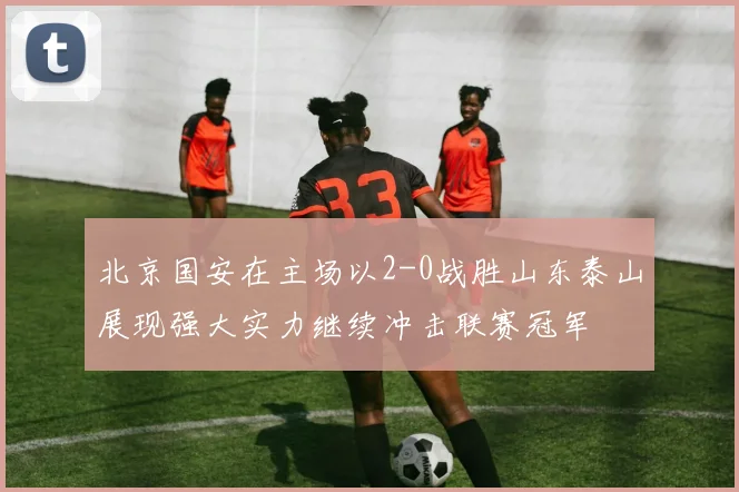 北京国安在主场以2-0战胜山东泰山展现强大实力继续冲击联赛冠军