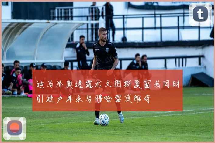 迪马济奥透露尤文图斯夏窗或同时引进卢库米与穆哈雷莫维奇